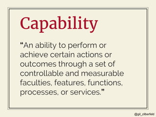 @gil_zilberfeld
Capability
“An ability to perform or
achieve certain actions or
outcomes through a set of
controllable and measurable
faculties, features, functions,
processes, or services.”
 