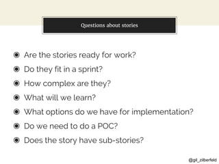 @gil_zilberfeld
Questions about stories
◉ Are the stories ready for work?
◉ Do they fit in a sprint?
◉ How complex are they?
◉ What will we learn?
◉ What options do we have for implementation?
◉ Do we need to do a POC?
◉ Does the story have sub-stories?
 