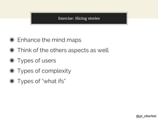 @gil_zilberfeld
Exercise: Slicing stories
◉ Enhance the mind maps
◉ Think of the others aspects as well
◉ Types of users
◉ Types of complexity
◉ Types of “what ifs”
 
