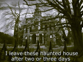 I leave these haunted house after two or three days   