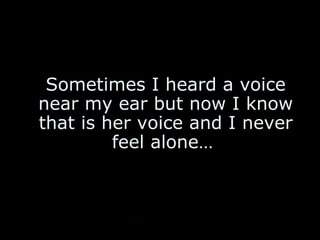 Sometimes I heard a voice near my ear but now I know that is her voice and I never feel alone…   