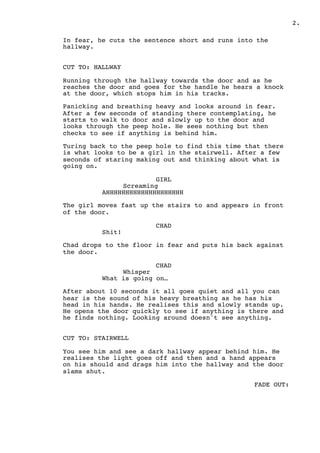 .2
In fear, he cuts the sentence short and runs into the
hallway.
CUT TO: HALLWAY
Running through the hallway towards the door and as he
reaches the door and goes for the handle he hears a knock
at the door, which stops him in his tracks.
Panicking and breathing heavy and looks around in fear.
After a few seconds of standing there contemplating, he
starts to walk to door and slowly up to the door and
looks through the peep hole. He sees nothing but then
checks to see if anything is behind him.
Turing back to the peep hole to find this time that there
is what looks to be a girl in the stairwell. After a few
seconds of staring making out and thinking about what is
going on.
GIRL
Screaming
AHHHHHHHHHHHHHHHHHHHH
The girl moves fast up the stairs to and appears in front
of the door.
CHAD
Shit!
Chad drops to the floor in fear and puts his back against
the door.
CHAD
Whisper
What is going on…
After about 10 seconds it all goes quiet and all you can
hear is the sound of his heavy breathing as he has his
head in his hands. He realises this and slowly stands up.
He opens the door quickly to see if anything is there and
he finds nothing. Looking around doesn't see anything.
CUT TO: STAIRWELL
You see him and see a dark hallway appear behind him. He
realises the light goes off and then and a hand appears
on his should and drags him into the hallway and the door
slams shut.
FADE OUT:
 