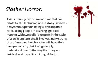 Slasher Horror:
This is a sub-genre of horror films that can
relate to thriller horror, and it always involves
a mysterious person being a psychopathic
killer, killing people in a strong, graphical
manner with symbolic ideologies in the style
of a knife and axe etc. It involves many strong
acts of murder, the character will have their
own personality that isn’t generally
understood due to the way that they are
twisted, and blood is an integral factor.

 