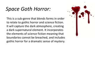 Space Goth Horror:
This is a sub-genre that blends forms in order
to relate to gothic horror and science fiction.
It will capture the dark atmosphere, creating
a dark supernatural element. It incorporates
the elements of science fiction meaning that
boundaries cannot be breached, and includes
gothic horror for a dramatic sense of mystery.

 