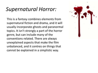 Supernatural Horror:
This is a fantasy combines elements from
supernatural fiction and drama, and it will
usually incorporate ghosts and paranormal
topics. It isn’t strongly a part of the horror
genre, but can include many of the
conventions related. There are always
unexplained aspects that make the film
unbalanced, and it centres on things that
cannot be explained in a simplistic way.

 