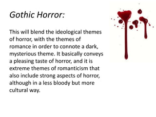 Gothic Horror:
This will blend the ideological themes
of horror, with the themes of
romance in order to connote a dark,
mysterious theme. It basically conveys
a pleasing taste of horror, and it is
extreme themes of romanticism that
also include strong aspects of horror,
although in a less bloody but more
cultural way.

 