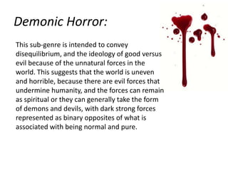 Demonic Horror:
This sub-genre is intended to convey
disequilibrium, and the ideology of good versus
evil because of the unnatural forces in the
world. This suggests that the world is uneven
and horrible, because there are evil forces that
undermine humanity, and the forces can remain
as spiritual or they can generally take the form
of demons and devils, with dark strong forces
represented as binary opposites of what is
associated with being normal and pure.

 