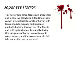 Japanese Horror:
This horror sub-genre focuses on uniqueness
and innovative storylines. It tends to usually
convey psychological aspects of horror, with
tension building rapidly and suspense
gradually building through the film. Ghosts
and poltergeists feature frequently during
this sub-genre of horror, in an attempt to
creep viewers, and they come from old folktale stories that are modernised.

 