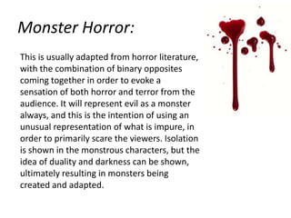 Monster Horror:
This is usually adapted from horror literature,
with the combination of binary opposites
coming together in order to evoke a
sensation of both horror and terror from the
audience. It will represent evil as a monster
always, and this is the intention of using an
unusual representation of what is impure, in
order to primarily scare the viewers. Isolation
is shown in the monstrous characters, but the
idea of duality and darkness can be shown,
ultimately resulting in monsters being
created and adapted.

 