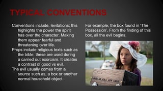 TYPICAL CONVENTIONS
Conventions include, levitations; this
highlights the power the spirit
has over the character. Making
them appear fearful and
threatening over life.
Props include religious texts such as
the bible; these are used during
a carried out exorcism. It creates
a contrast of good vs evil.
The evil usually comes from a
source such as, a box or another
normal household object.
For example, the box found in ‘The
Possession’. From the finding of this
box, all the evil begins.
 