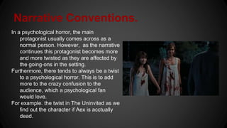 Narrative Conventions.
In a psychological horror, the main
protagonist usually comes across as a
normal person. However, as the narrative
continues this protagonist becomes more
and more twisted as they are affected by
the going-ons in the setting.
Furthermore, there tends to always be a twist
to a psychological horror. This is to add
more to the crazy confusion to the
audience, which a psychological fan
would love.
For example. the twist in The Uninvited as we
find out the character if Aex is acctually
dead.
 