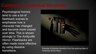 Common Technical Devices:
Psychological horrors
tend to use a lot of
flashback scenes to
emphasise how a
character has changed
and become more crazed
over time. This is shown
strongly in The Amityville
Horror. Flashbacks are
often made more effective
by using dissolve
transitions.
Example of dissolve transition from the opening titles of
American Horror Story.
 