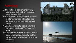 Setting
Gothic setting is conventionally very
gloomy and dull, with an eerie and
misty atmosphere.
This sub-genre usually includes a castle
or a large mansion which has been
run down and covered with ivy and
forests.
A typical example of a gothic setting is
the large mansion in ‘The Woman In
Black’.
The use of the run-down mansion allows
for an uncertain and spooky feel for
the audience, making them fear what
lies inside.
 