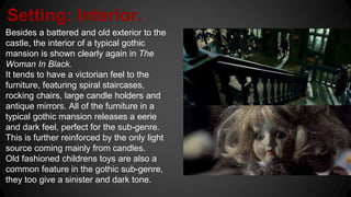 Setting: Interior.
Besides a battered and old exterior to the
castle, the interior of a typical gothic
mansion is shown clearly again in The
Woman In Black.
It tends to have a victorian feel to the
furniture, featuring spiral staircases,
rocking chairs, large candle holders and
antique mirrors. All of the furniture in a
typical gothic mansion releases a eerie
and dark feel, perfect for the sub-genre.
This is further reinforced by the only light
source coming mainly from candles.
Old fashioned childrens toys are also a
common feature in the gothic sub-genre,
they too give a sinister and dark tone.
 