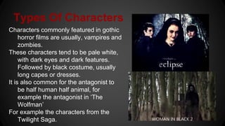 Types Of Characters
Characters commonly featured in gothic
horror films are usually, vampires and
zombies.
These characters tend to be pale white,
with dark eyes and dark features.
Followed by black costume, usually
long capes or dresses.
It is also common for the antagonist to
be half human half animal, for
example the antagonist in ‘The
Wolfman’
For example the characters from the
Twilight Saga.
 