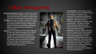 1.Male Antagonist.
General Appearance; Appears, male,tall, broad and
strong. Lots of low angle shots are used when
introducing the killer to make the audience feel
afraid and uncomfortable of this terrifying man.
The Mask; The use of a mask in slasher films adds
to the fear of the unknown. By using a mask, it
strips away the killers features, making them
appear inhuman and more like a threatening
creature, as he can see us, however we
cannot see him.
Costume; it is conventional for the male antagonist
to wear dark costume, allowing him to blend
into the darkness and appear fearful and
mysterious. The antagonist may also have
splatters of blood over his costume highlight
his strength, power and strive to kill, again,
adding to the fear. The dark costume
connotates death and darkness which the
slasher target audience love.
For Example; In this image of Jason
from ‘Friday The 13th’ he follows typical
conventions of a slasher, male
antagonist. He appears frightfully tall
and bold, a threat to those around him.
Mask;His mask strips away his
normality and makes him appear crazy
and psychotic. The deep cut holes
around the eyes allow him to see
around for prey to kill and pounce on
with his powerful strength.
Costume; The dark colours mirror the
dark and twisted mind of the character
Jason and his motives. The tattered
over jacket appears dirty and torn,
highlighting the fights and murders he
has got himself into. The rips and tears
could also mirror the tears of flesh and
ligaments of his victims. The gloves
also remind us of murder and how his
fingerprints will not be tracked,
therefore he will keep killing; adding to
the fear for the audience.
 