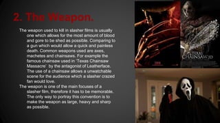 2. The Weapon.
The weapon used to kill in slasher films is usually
one which allows for the most amount of blood
and gore to be shed as possible. Comparing to
a gun which would allow a quick and painless
death. Common weapons used are axes,
machetes and chainsaws. For example the
famous chainsaw used in ‘Texas Chainsaw
Massacre’ by the antagonist of Leatherface.
The use of a chainsaw allows a unwatchable
scene for the audience which a slasher crazed
fan would love.
The weapon is one of the main focuses of a
slasher film, therefore it has to be memorable.
The only way to portray this convention is to
make the weapon as large, heavy and sharp
as possible.
 