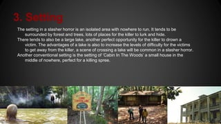 3. Setting
The setting in a slasher horror is an isolated area with nowhere to run. It tends to be
surrounded by forest and trees, lots of places for the killer to lurk and hide.
There tends to also be a large lake, another perfect opportunity for the killer to drown a
victim. The advantages of a lake is also to increase the levels of difficulty for the victims
to get away from the killer, a scene of crossing a lake will be common in a slasher horror.
Another conventional setting is the setting of ‘Cabin In The Woods’ a small house in the
middle of nowhere, perfect for a killing spree.
 