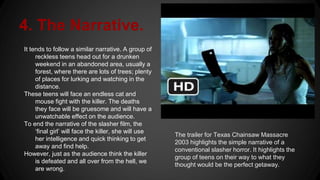 4. The Narrative.
It tends to follow a similar narrative. A group of
reckless teens head out for a drunken
weekend in an abandoned area, usually a
forest, where there are lots of trees; plenty
of places for lurking and watching in the
distance.
These teens will face an endless cat and
mouse fight with the killer. The deaths
they face will be gruesome and will have a
unwatchable effect on the audience.
To end the narrative of the slasher film, the
‘final girl’ will face the killer, she will use
her intelligence and quick thinking to get
away and find help.
However, just as the audience think the killer
is defeated and all over from the hell, we
are wrong.
The trailer for Texas Chainsaw Massacre
2003 highlights the simple narrative of a
conventional slasher horror. It highlights the
group of teens on their way to what they
thought would be the perfect getaway.
 