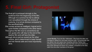 5. Final Girl; Protagonist
The final girl is portrayed strongly to the
audience from the beginning of the film.
Although it is common for her to still be
over sexualised through the choice of
costume, it is not as obvious compared to
the sacrificial lamb.
She comes across as intelligent, logical and a
quick thinker compared to the other teens.
Throughout the film due to conventions we
can guess who will stay to the end of the
slasher film and will face the killer.
Although she is just as scared as the other
victims, she is determined to keep herself
and her friends safe and most importantly,
alive.
Laurie Strode; From the film ‘Halloween’. She faces the killer and
manages to defeat him and keep everyone safe. Conventionally she
has darker hair and wears less revealing clothing. Rather than
running around frantically she uses her brain and quick thinking to
slow down Michael and leave him clueless, compared to the easy
catch from the other members of the group.
 