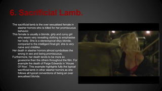 6. Sacrificial Lamb.
The sacrificial lamb is the over sexualised female in
slasher horrors who is killed for her promiscuous
behavior.
This female is usually a blonde, girly and curvy girl
who wears very revealing clothing to emphasise
her body. She is a stereotypical ditzy blonde,
compared to the intelligent final girl, she is very
naive and childlike.
Her death in slasher horrors almost symbolises the
wrong in sex and being promiscuous.
Furthermore, her death tends to be more so
gruesome than the others throughout the film. For
example the death of Paige Edwards in ‘House
Of Wax’. This example highlights fully the typical
sacrificial lamb in other slasher horrors as she
follows all typical conventions of being an over
sexualised blonde.
 