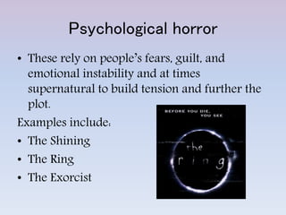 Psychological horror
• These rely on people’s fears, guilt, and
emotional instability and at times
supernatural to build tension and further the
plot.
Examples include:
• The Shining
• The Ring
• The Exorcist