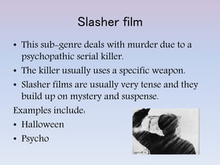 Slasher film
• This sub-genre deals with murder due to a
psychopathic serial killer.
• The killer usually uses a specific weapon.
• Slasher films are usually very tense and they
build up on mystery and suspense.
Examples include:
• Halloween
• Psycho