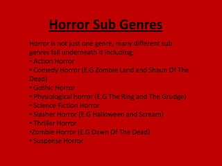 Horror Sub Genres
Horror is not just one genre, many different sub
genres fall underneath it including;
• Action Horror
• Comedy Horror (E.G Zombie Land and Shaun Of The
Dead)
• Gothic Horror
• Physiological horror (E.G The Ring and The Grudge)
• Science Fiction Horror
• Slasher Horror (E.G Halloween and Scream)
• Thriller Horror
•Zombie Horror (E.G Dawn Of The Dead)
• Suspense Horror
 