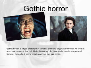 Gothic horror




Gothic horror is a type of story that contains elements of goth and horror. At times it
may have romance that unfolds in the setting of a horror tale, usually suspenseful.
Some of the earliest horror movies were of this sub-genre.
 