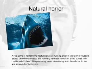 Natural horror




A sub-genre of horror films "featuring nature running amok in the form of mutated
beasts, carnivorous insects, and normally harmless animals or plants turned into
cold-blooded killers." This genre may sometimes overlap with the science fiction
and action/adventure genre.
 