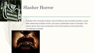 Slasher Horror
– A slasher film normally involves a lot of violence and normally includes a serial
killer abducting multiple victims, the have a preferable choice of weapon. The
slasher genre also may incorporate crime and mystery as the authorities
normally get involved.
 