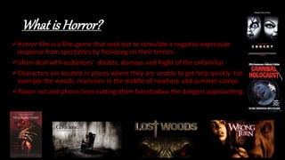 What is Horror?
Horror film is a film genre that seek out to stimulate a negative expressive
response from spectators by frolicking on their terrors.
often deal with audiences' doubts, dismays and fright of the unfamiliar.
Characters are located in places where they are unable to get help quickly. For
example the woods, mansions in the middle of nowhere and summer camps.
Power cut and phone lines cutting often foreshadow the dangers approaching.
 