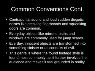Common Conventions Cont. 
• Contrapuntal sound and loud sudden diegetic 
noises like creaking floorboards and squeaking 
doors are common. 
• Everyday objects like mirrors, baths and 
windows are commonly used for jump scares. 
• Everday, innocent objects are transformed into 
something sinister or as conduits of evil. 
• This genre is where the found footage style is 
found most commonly, as it further involves the 
audience and makes it feel grounded in reality. 
 