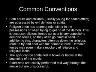 Common Conventions 
• Both adults and children (usually young for added effect) 
are possessed by evil demons or spirits. 
• Religion often has a strong role, either in the 
possessions or when trying to get rid of the demon. This 
is because religious forces act as a binary opposite to 
demonic forces, so they often go hand in hand. In 
addition to this, characters often go down the religious 
route to try and deal with the demonic force. Demonic 
forces may even make a mockery of religion and 
religious icons. 
• The spirit can be contained in boxes or books at the 
beginning of the movie. 
• Exorcisms are usually performed mid way through the 
movie but are unsuccessful. 
 