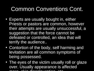 Common Conventions Cont. 
• Experts are usually bought in, either 
Priests or pastors are common, however 
their attempts are usually unsuccessful, a 
suggestion that the force cannot be 
defeated or controlled, an idea that will 
terrify the audience.. 
• Contortion of the body, self harming and 
levitation are all common symptoms of 
being possessed. 
• The eyes of the victim usually roll or glaze 
over. Usually appearance is affected 
more, skin discolouration, etc. 
 