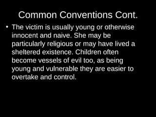 Common Conventions Cont. 
• The victim is usually young or otherwise 
innocent and naive. She may be 
particularly religious or may have lived a 
sheltered existence. Children often 
become vessels of evil too, as being 
young and vulnerable they are easier to 
overtake and control. 
 