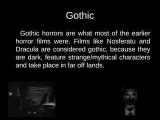 Gothic 
Gothic horrors are what most of the earlier 
horror films were. Films like Nosferatu and 
Dracula are considered gothic, because they 
are dark, feature strange/mythical characters 
and take place in far off lands. 
 
