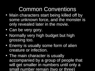 Common Conventions 
• Main characters start being killed off by 
some unknown force, and the monster is 
only revealed later in the movie. 
• Can be very gory. 
• Normally very high budget but high 
grossing too. 
• Enemy is usually some form of alien 
creature or infection. 
• The main character is usually 
accompanied by a group of people that 
will get smaller in numbers until only a 
small number remain (two or three) 
 