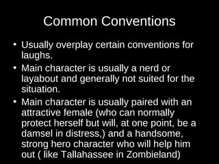 Common Conventions 
• Usually overplay certain conventions for 
laughs. 
• Main character is usually a nerd or 
layabout and generally not suited for the 
situation. 
• Main character is usually paired with an 
attractive female (who can normally 
protect herself but will, at one point, be a 
damsel in distress,) and a handsome, 
strong hero character who will help him 
out ( like Tallahassee in Zombieland) 
 