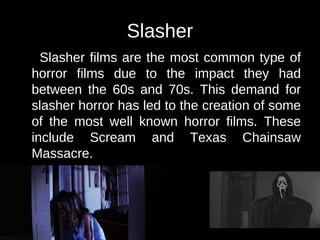 Slasher 
Slasher films are the most common type of 
horror films due to the impact they had 
between the 60s and 70s. This demand for 
slasher horror has led to the creation of some 
of the most well known horror films. These 
include Scream and Texas Chainsaw 
Massacre. 
 