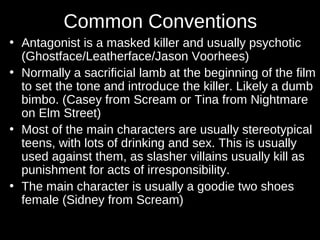 Common Conventions 
• Antagonist is a masked killer and usually psychotic 
(Ghostface/Leatherface/Jason Voorhees) 
• Normally a sacrificial lamb at the beginning of the film 
to set the tone and introduce the killer. Likely a dumb 
bimbo. (Casey from Scream or Tina from Nightmare 
on Elm Street) 
• Most of the main characters are usually stereotypical 
teens, with lots of drinking and sex. This is usually 
used against them, as slasher villains usually kill as 
punishment for acts of irresponsibility. 
• The main character is usually a goodie two shoes 
female (Sidney from Scream) 
 