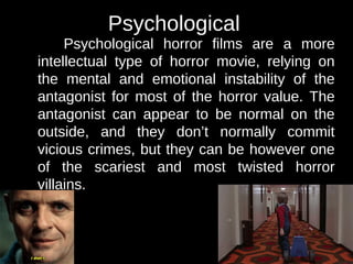Psychological 
Psychological horror films are a more 
intellectual type of horror movie, relying on 
the mental and emotional instability of the 
antagonist for most of the horror value. The 
antagonist can appear to be normal on the 
outside, and they don’t normally commit 
vicious crimes, but they can be however one 
of the scariest and most twisted horror 
villains. 
 