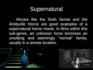 Supernatural 
Movies like the Sixth Sense and the 
Amityville Horror are good examples of a 
supernatural horror movie. In films within this 
sub-genre, an unknown force terrorises an 
unwitting and seemingly “normal” family, 
usually in a remote location. 
 