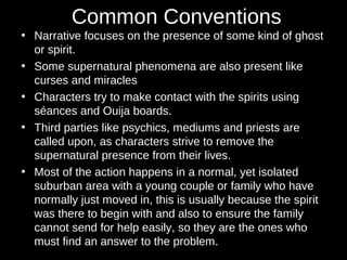 Common Conventions
• Narrative focuses on the presence of some kind of ghost
or spirit.
• Some supernatural phenomena are also present like
curses and miracles
• Characters try to make contact with the spirits using
séances and Ouija boards.
• Third parties like psychics, mediums and priests are
called upon, as characters strive to remove the
supernatural presence from their lives.
• Most of the action happens in a normal, yet isolated
suburban area with a young couple or family who have
normally just moved in, this is usually because the spirit
was there to begin with and also to ensure the family
cannot send for help easily, so they are the ones who
must find an answer to the problem.
 