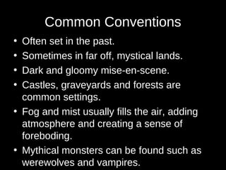 Common Conventions
• Often set in the past.
• Sometimes in far off, mystical lands.
• Dark and gloomy mise-en-scene.
• Castles, graveyards and forests are
common settings.
• Fog and mist usually fills the air, adding
atmosphere and creating a sense of
foreboding.
• Mythical monsters can be found such as
werewolves and vampires.
 