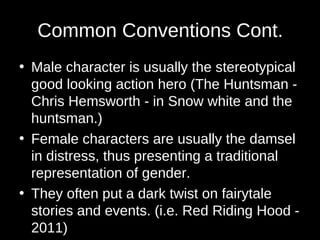 Common Conventions Cont.
• Male character is usually the stereotypical
good looking action hero (The Huntsman -
Chris Hemsworth - in Snow white and the
huntsman.)
• Female characters are usually the damsel
in distress, thus presenting a traditional
representation of gender.
• They often put a dark twist on fairytale
stories and events. (i.e. Red Riding Hood -
2011)
 