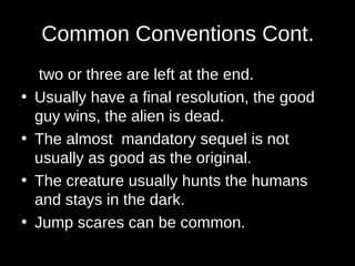 Common Conventions Cont.
two or three are left at the end.
• Usually have a final resolution, the good
guy wins, the alien is dead.
• The almost mandatory sequel is not
usually as good as the original.
• The creature usually hunts the humans
and stays in the dark.
• Jump scares can be common.
 
