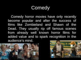 Comedy
Comedy horror movies have only recently
become popular and after the success of
films like Zombieland and Shawn of the
Dead. They usually rip off famous scenes
from already well known horror films for
added value and to spark recognition in the
audience’s mind.
 