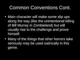 Common Conventions Cont.
• Main character will make some slip ups
along the way (like the unintentional killing
of Bill Murray in Zombieland) but will
usually rise to the challenge and prove
himself.
• Many of the things that other horrors take
seriously may be used satirically in this
genre.
 
