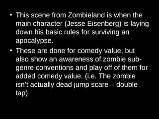 • This scene from Zombieland is when the
main character (Jesse Eisenberg) is laying
down his basic rules for surviving an
apocalypse.
• These are done for comedy value, but
also show an awareness of zombie sub-
genre conventions and play off of them for
added comedy value. (i.e. The zombie
isn’t actually dead jump scare – double
tap)
 